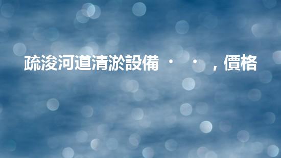 疏浚河道清淤設備，價格通明刨析！
